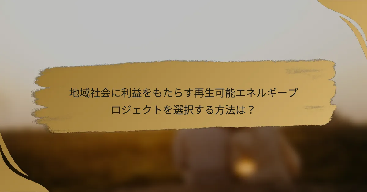 地域社会に利益をもたらす再生可能エネルギープロジェクトを選択する方法は?